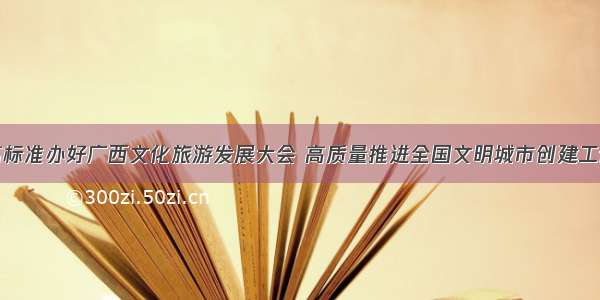 高标准办好广西文化旅游发展大会 高质量推进全国文明城市创建工作