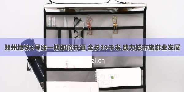 郑州地铁6号线一期即将开通 全长39千米 助力城市旅游业发展