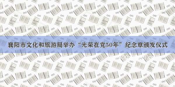 襄阳市文化和旅游局举办“光荣在党50年”纪念章颁发仪式