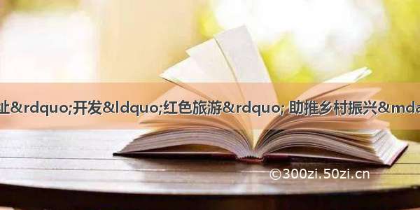 石台县七都镇新棚村利用“红色遗址”开发“红色旅游” 助推乡村振兴——“红色引擎”