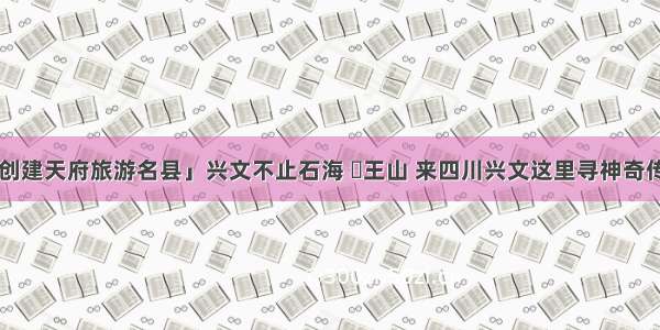 「创建天府旅游名县」兴文不止石海 僰王山 来四川兴文这里寻神奇传说！