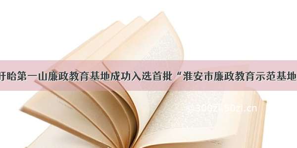 盱眙第一山廉政教育基地成功入选首批“淮安市廉政教育示范基地”