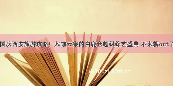 国庆西安旅游攻略！大咖云集的白鹿仓超级综艺盛典 不来就out了