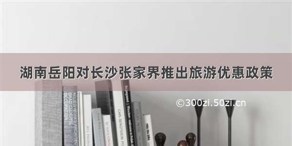 湖南岳阳对长沙张家界推出旅游优惠政策