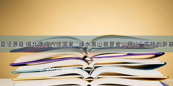 宁夏泾源县 镇北堡镇入选国家“绿水青山就是金山银山”实践创新基地