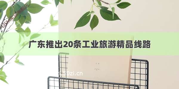 广东推出20条工业旅游精品线路