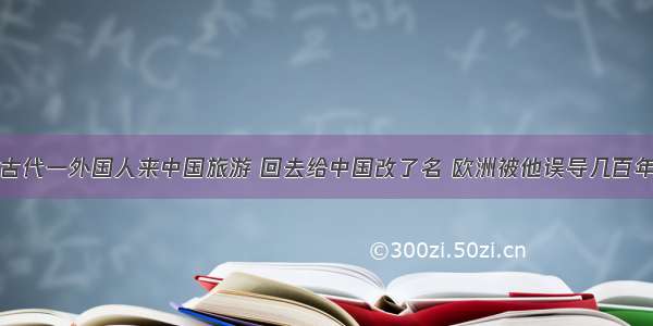 古代一外国人来中国旅游 回去给中国改了名 欧洲被他误导几百年