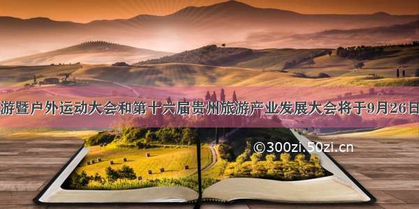 国际山地旅游暨户外运动大会和第十六届贵州旅游产业发展大会将于9月26日在铜仁开幕