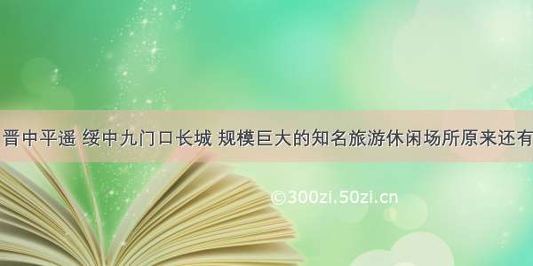 除了晋中平遥 绥中九门口长城 规模巨大的知名旅游休闲场所原来还有这些