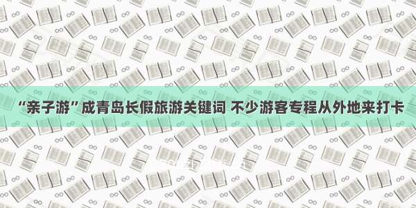 “亲子游”成青岛长假旅游关键词 不少游客专程从外地来打卡