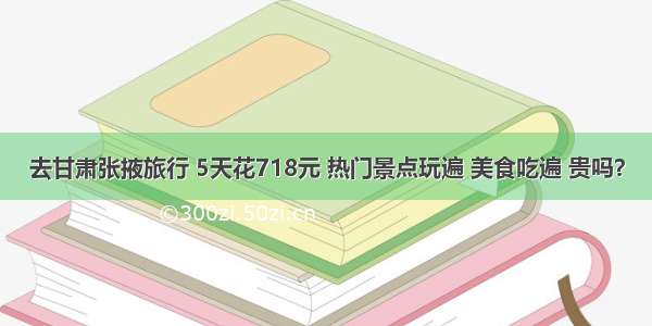 去甘肃张掖旅行 5天花718元 热门景点玩遍 美食吃遍 贵吗？