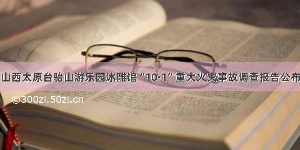 山西太原台骀山游乐园冰雕馆“10·1”重大火灾事故调查报告公布