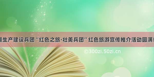 新疆生产建设兵团“红色之旅·壮美兵团”红色旅游宣传推介活动圆满举行