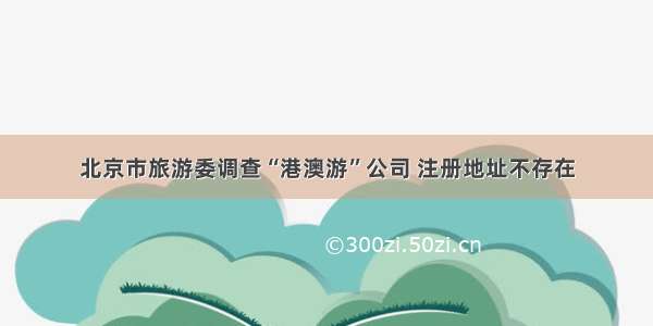 北京市旅游委调查“港澳游”公司 注册地址不存在
