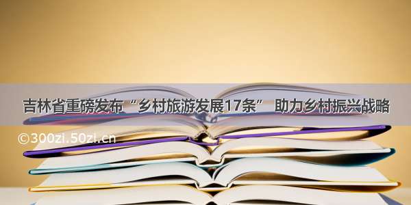 吉林省重磅发布“乡村旅游发展17条” 助力乡村振兴战略