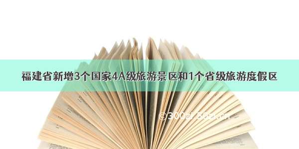 福建省新增3个国家4A级旅游景区和1个省级旅游度假区