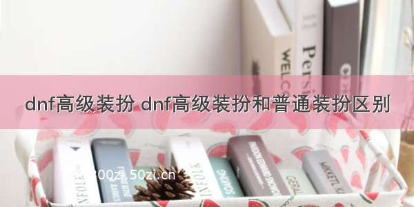 dnf高级装扮 dnf高级装扮和普通装扮区别