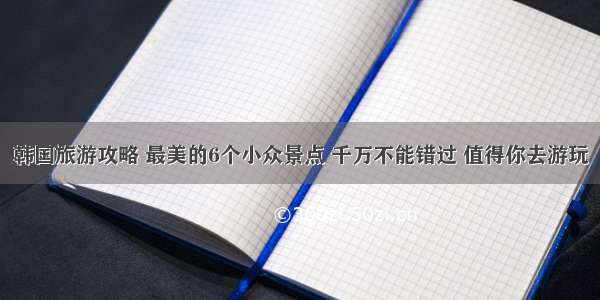 韩国旅游攻略 最美的6个小众景点 千万不能错过 值得你去游玩