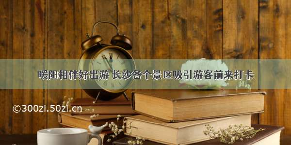 暖阳相伴好出游 长沙各个景区吸引游客前来打卡