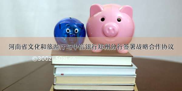河南省文化和旅游厅与中信银行郑州分行签署战略合作协议
