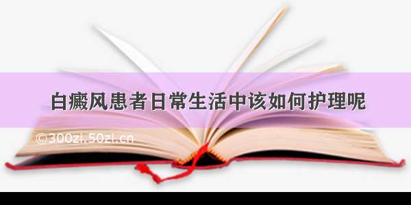 白癜风患者日常生活中该如何护理呢