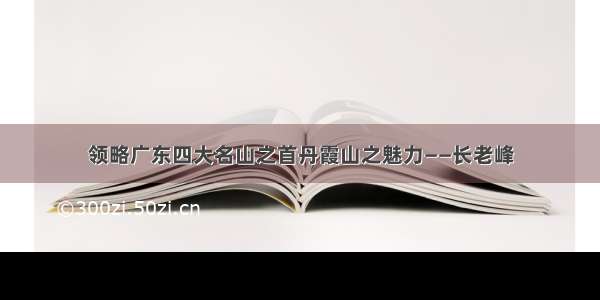 领略广东四大名山之首丹霞山之魅力——长老峰