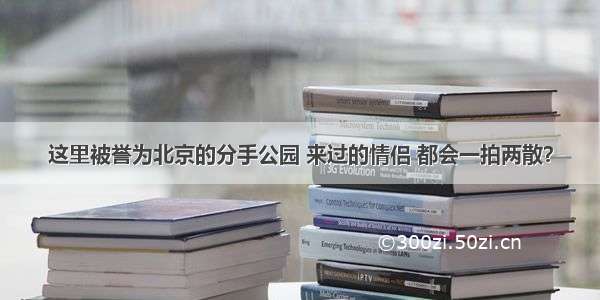 这里被誉为北京的分手公园 来过的情侣 都会一拍两散？