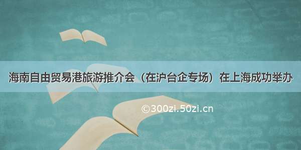海南自由贸易港旅游推介会（在沪台企专场）在上海成功举办