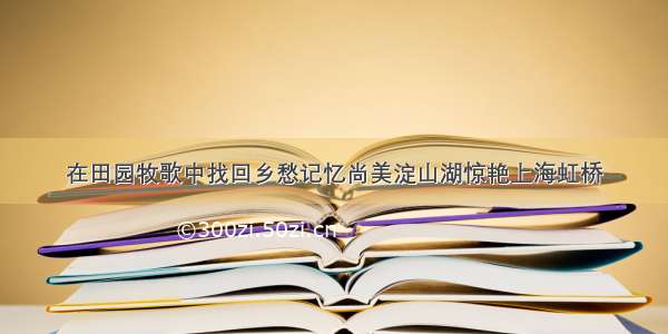 在田园牧歌中找回乡愁记忆尚美淀山湖惊艳上海虹桥