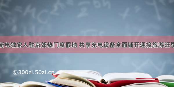 街电独家入驻京郊热门度假地 共享充电设备全面铺开迎接旅游旺季