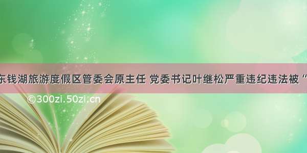 宁波东钱湖旅游度假区管委会原主任 党委书记叶继松严重违纪违法被“双开”