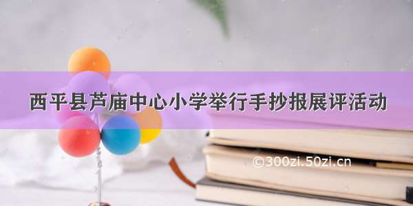 西平县芦庙中心小学举行手抄报展评活动