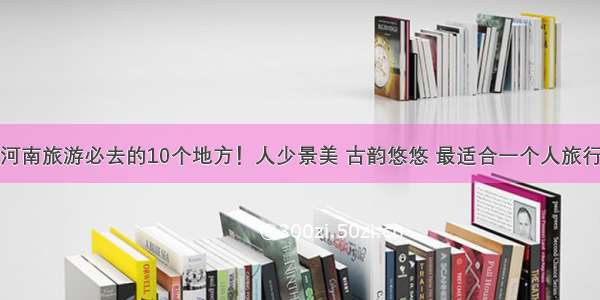 河南旅游必去的10个地方！人少景美 古韵悠悠 最适合一个人旅行