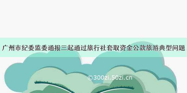 广州市纪委监委通报三起通过旅行社套取资金公款旅游典型问题