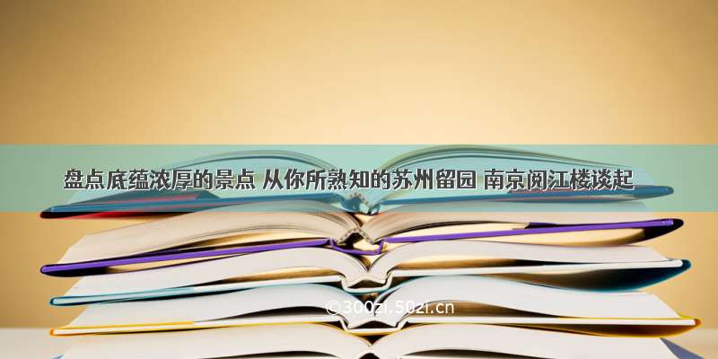 盘点底蕴浓厚的景点 从你所熟知的苏州留园 南京阅江楼谈起