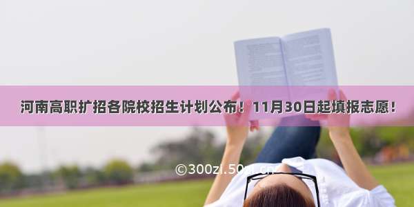 河南高职扩招各院校招生计划公布！11月30日起填报志愿！