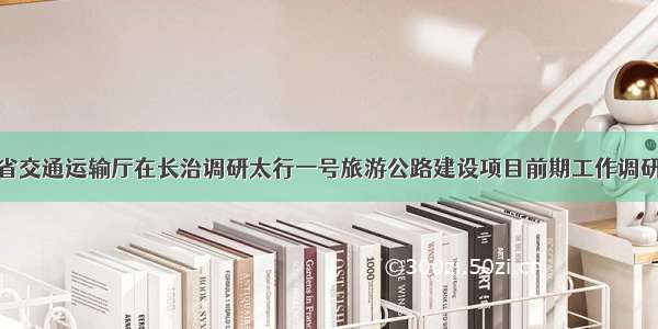 省交通运输厅在长治调研太行一号旅游公路建设项目前期工作调研