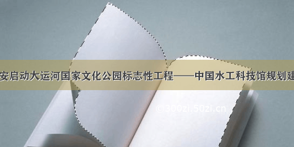 淮安启动大运河国家文化公园标志性工程——中国水工科技馆规划建设