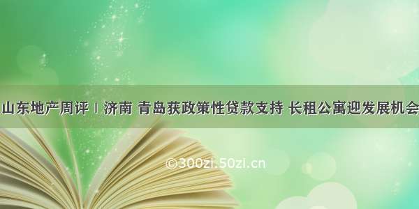 山东地产周评｜济南 青岛获政策性贷款支持 长租公寓迎发展机会