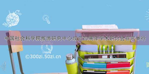 中国社会科学院旅游研究中心成立20周年学术研讨会在京举行