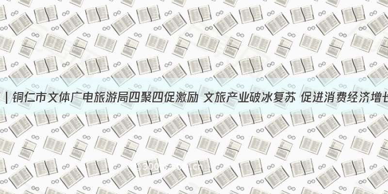 资讯 | 铜仁市文体广电旅游局四聚四促激励 文旅产业破冰复苏 促进消费经济增长