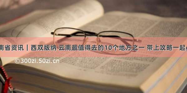 云南省资讯｜西双版纳 云南最值得去的10个地方之一 带上攻略一起go！