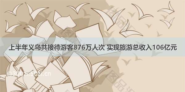 上半年义乌共接待游客876万人次 实现旅游总收入106亿元