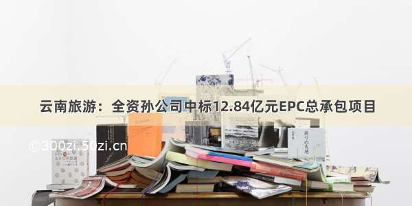 云南旅游：全资孙公司中标12.84亿元EPC总承包项目