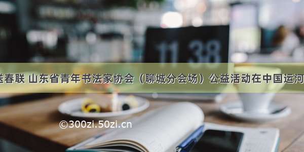 迎新春 送春联 山东省青年书法家协会（聊城分会场）公益活动在中国运河文化博物