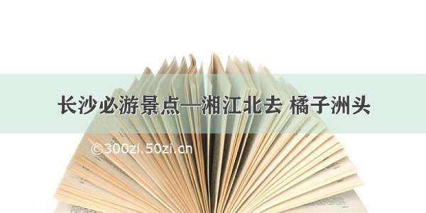 长沙必游景点—湘江北去 橘子洲头