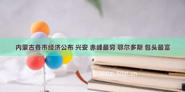 内蒙古各市经济公布 兴安 赤峰最穷 鄂尔多斯 包头最富