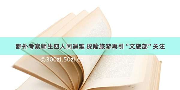 野外考察师生四人同遇难 探险旅游再引“文旅部”关注