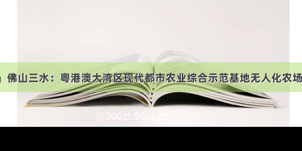 「一流湾区」佛山三水：粤港澳大湾区现代都市农业综合示范基地无人化农场实验区投入使