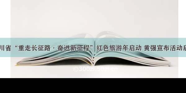 四川省“重走长征路·奋进新征程”红色旅游年启动 黄强宣布活动启动